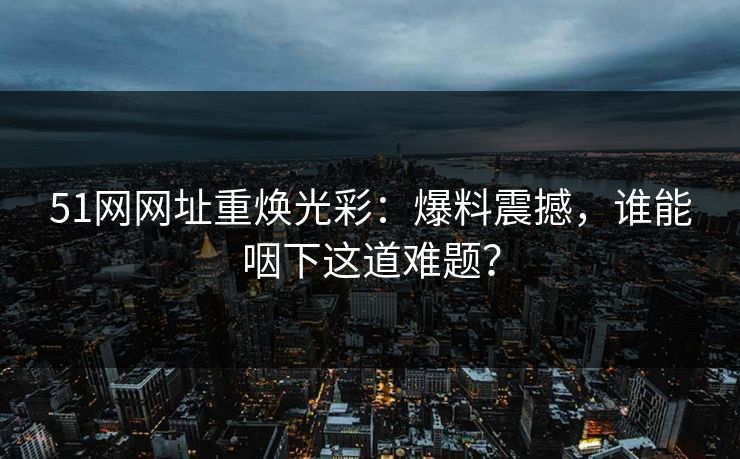 51网网址重焕光彩：爆料震撼，谁能咽下这道难题？