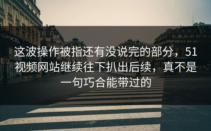 这波操作被指还有没说完的部分，51视频网站继续往下扒出后续，真不是一句巧合能带过的