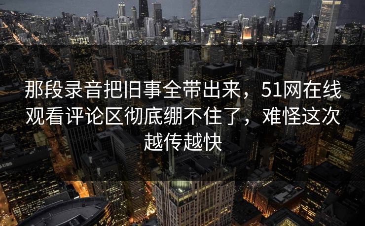 那段录音把旧事全带出来，51网在线观看评论区彻底绷不住了，难怪这次越传越快