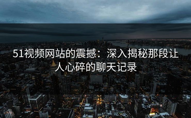 51视频网站的震撼：深入揭秘那段让人心碎的聊天记录